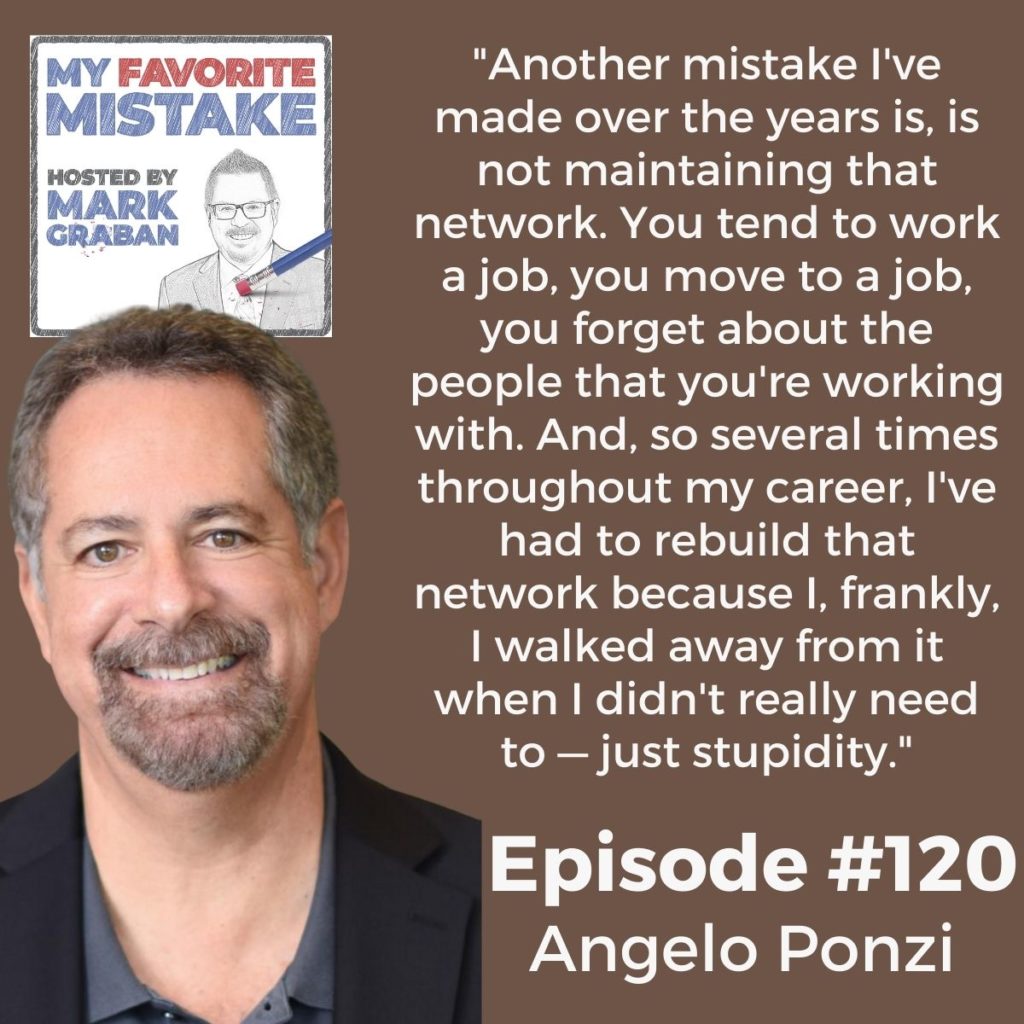 "Another mistake I've made over the years is, is not maintaining that network. You tend to work a job, you move to a job, you forget about the people that you're working with. And, so several times throughout my career, I've had to rebuild that network because I, frankly, I walked away from it when I didn't really need to — just stupidity." Angelo Ponzi