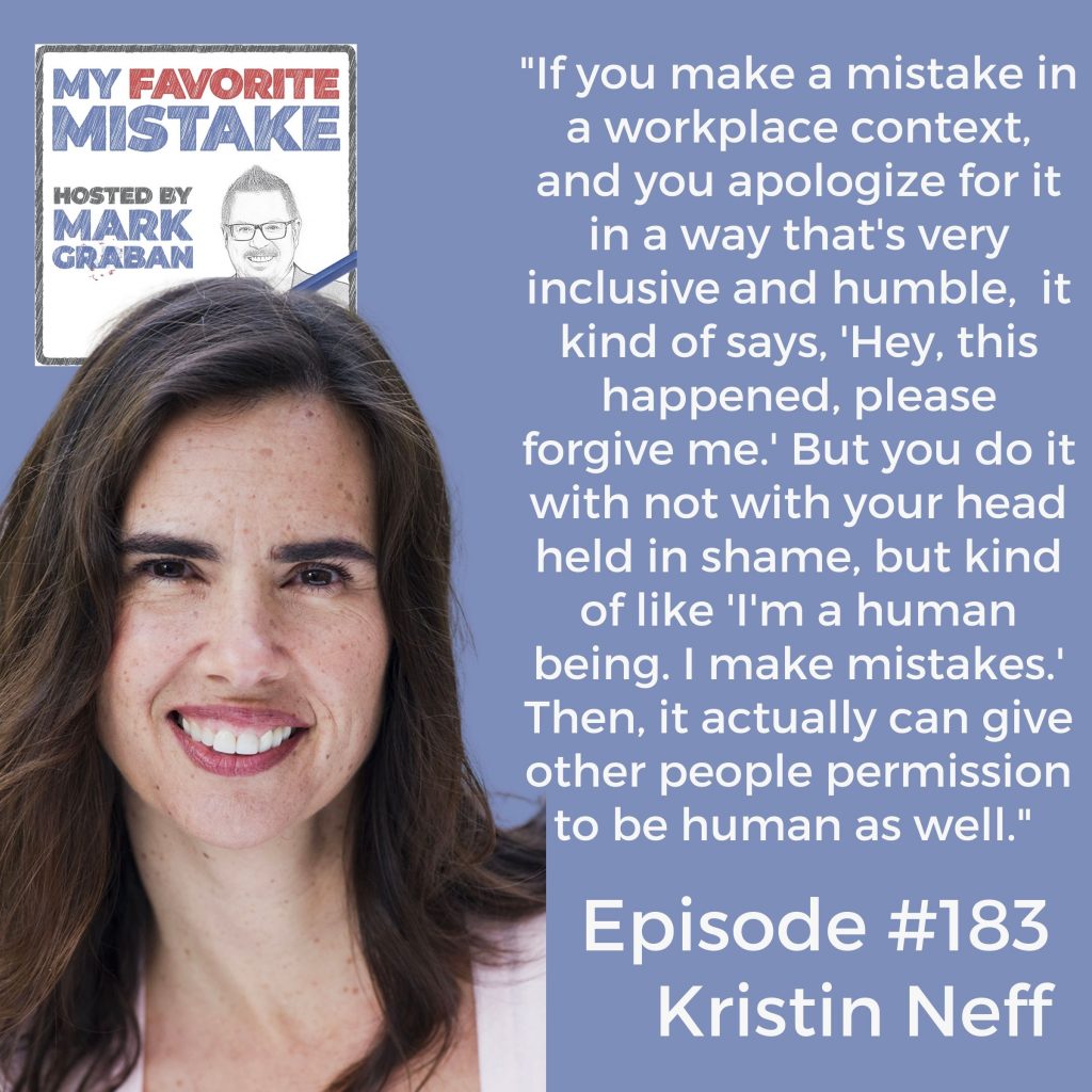 "If you make a mistake in a workplace context, and you apologize for it in a way that's very inclusive and humble,  it kind of says, 'Hey, this happened, please forgive me.' But you do it with not with your head held in shame, but kind of like 'I'm a human being. I make mistakes.' Then, it actually can give other people permission to be human as well."  Kristin Neff My Favorite Mistake