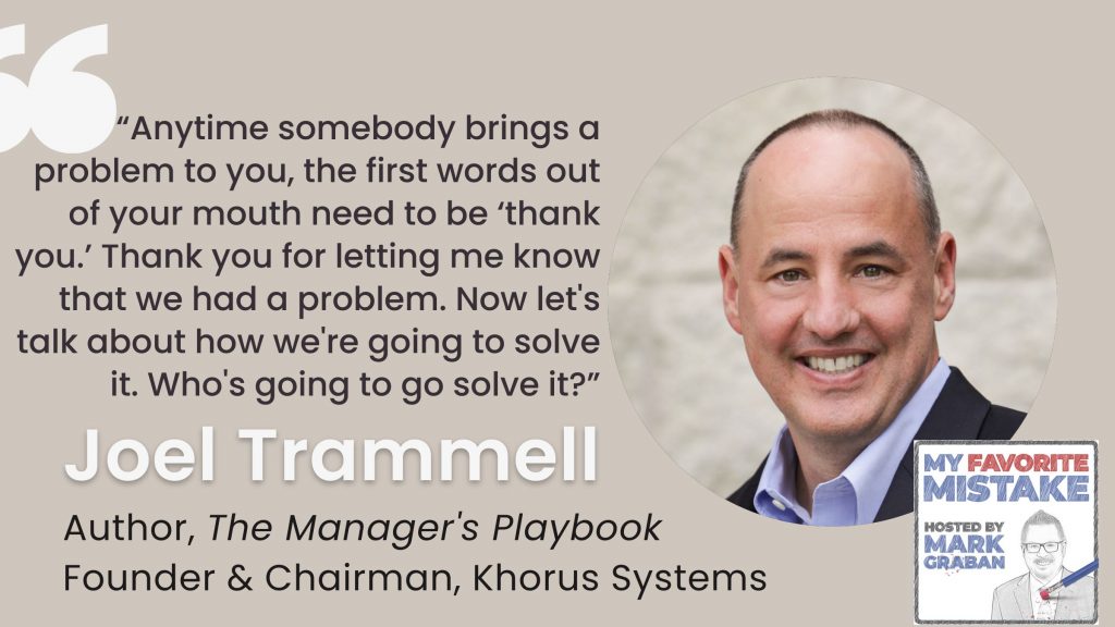 “Anytime somebody brings a problem to you, the first words out of your mouth need to be ‘thank you.’ Thank you for letting me know that we had a problem. Now let's talk about how we're going to solve it. Who's going to go solve it?”
 - joel trammell