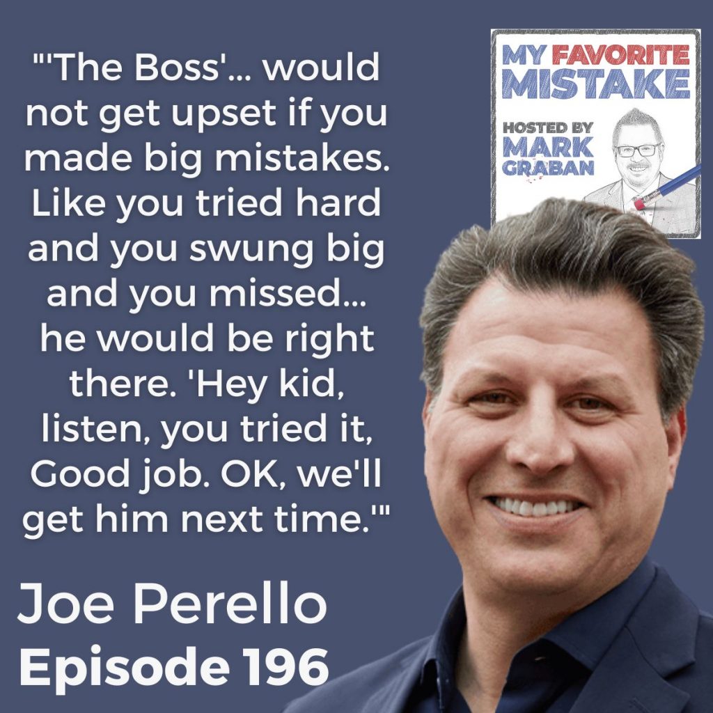 "'The Boss'... would not get upset if you made big mistakes. Like you tried hard and you swung big and you missed... he would be right there. 'Hey kid, listen, you tried it, Good job. OK, we'll get him next time.'" - Joe Perello