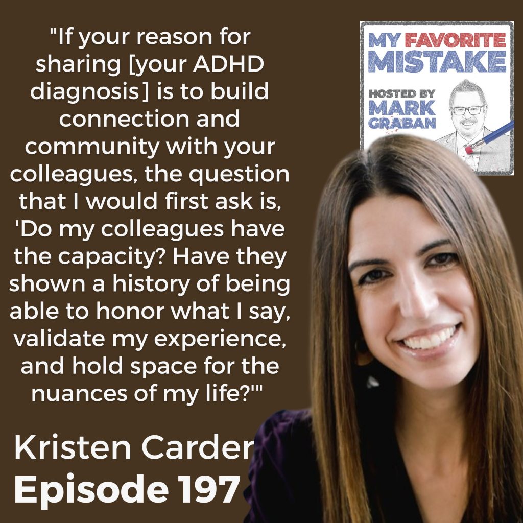 Kristen Carder "If your reason for sharing [your ADHD diagnosis] is to build connection and community with your colleagues, the question that I would first ask is, 'Do my colleagues have the capacity? Have they shown a history of being able to honor what I say, validate my experience, and hold space for the nuances of my life?'"  Kristen Carder