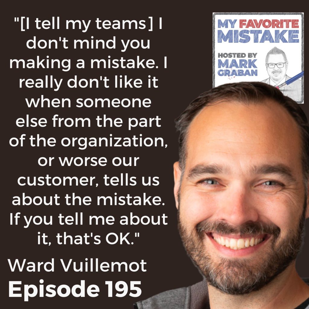 "[I tell my teams] I don't mind you making a mistake. I really don't like it when someone else from the part of the organization, or worse our customer, tells us about the mistake. If you tell me about it, that's OK."

 - ward vuillmot