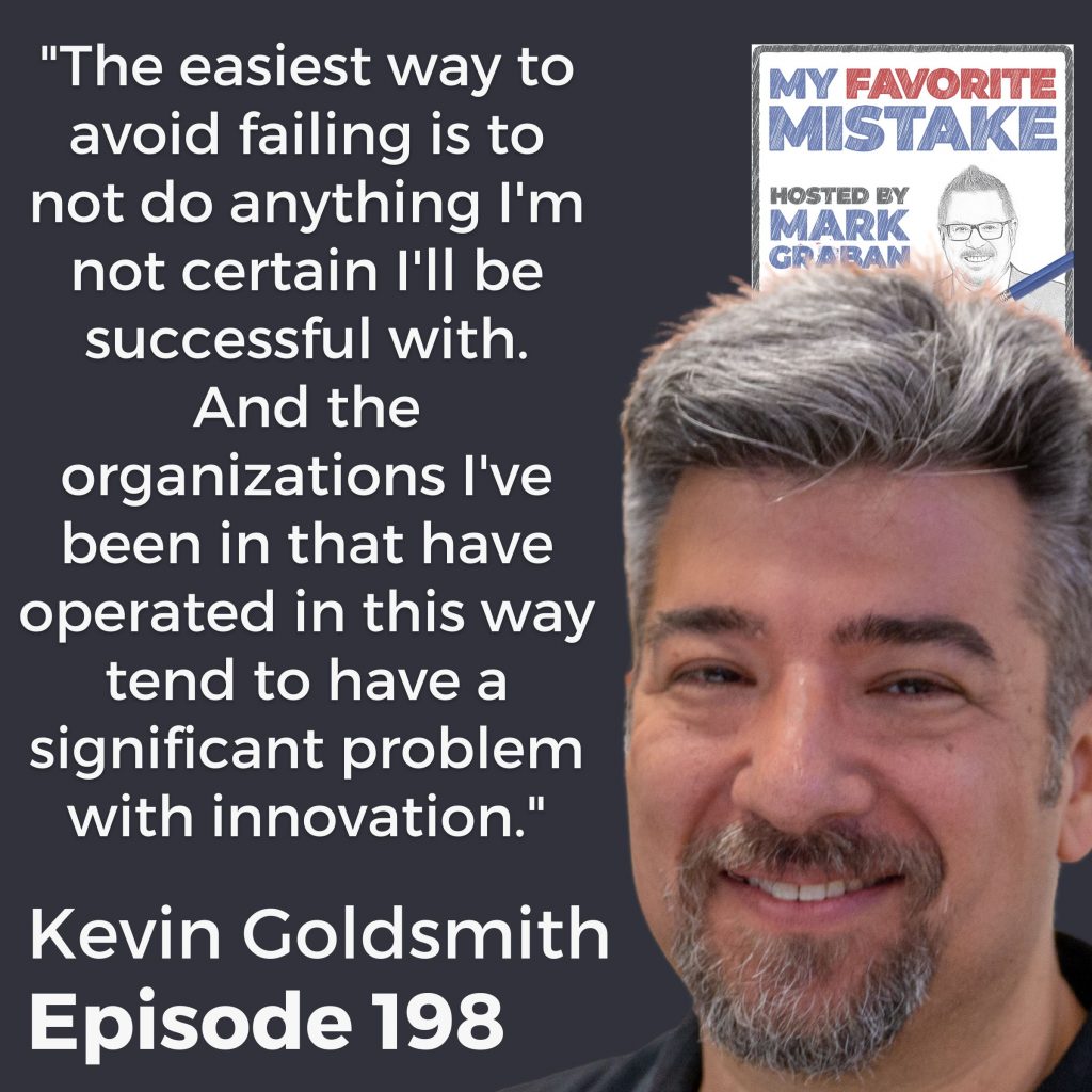 "The easiest way to avoid failing is to not do anything I'm not certain I'll be successful with. And the organizations I've been in that have operated in this way tend to have a significant problem with innovation." Kevin Goldsmith