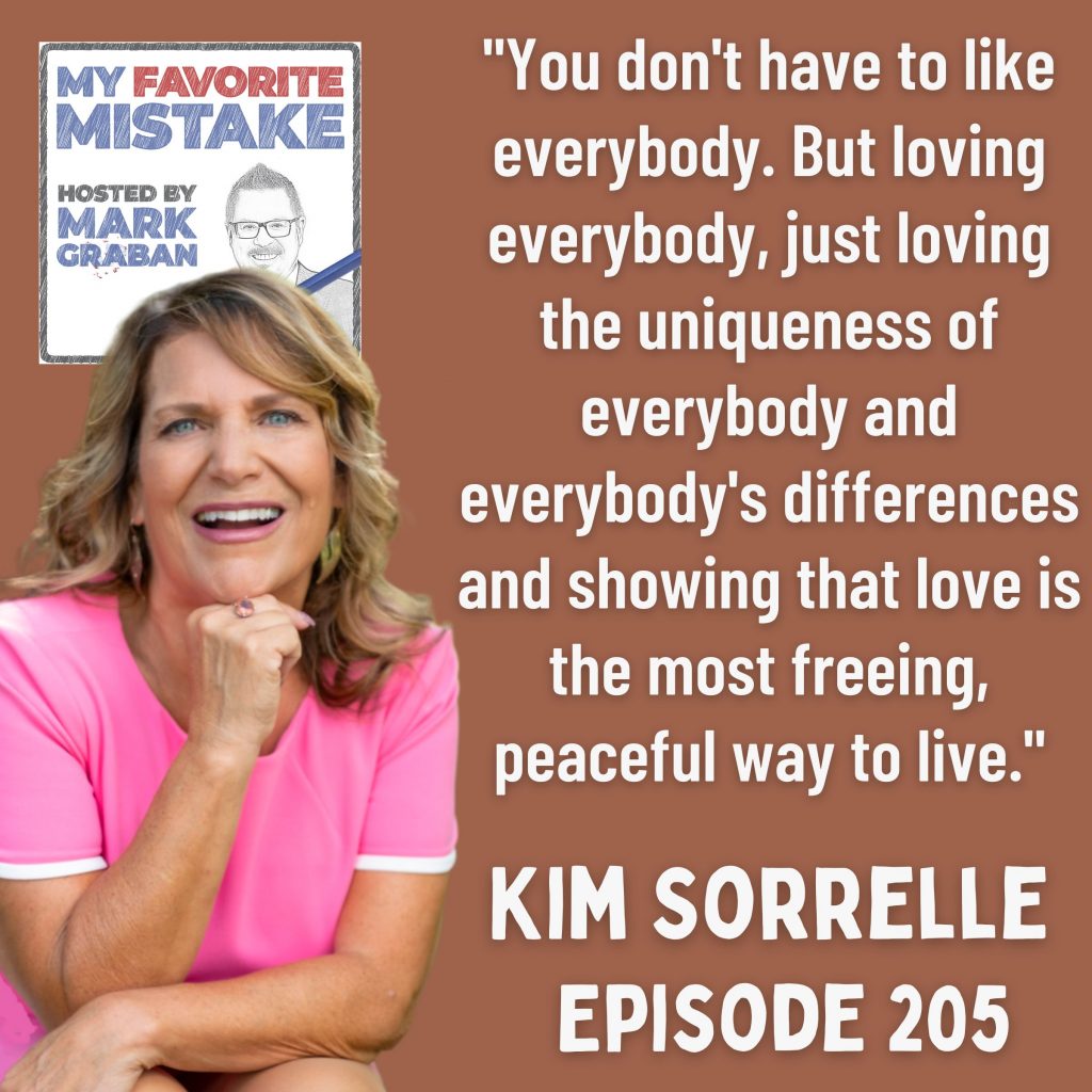 "You don't have to like everybody. But loving everybody, just loving the uniqueness of everybody and everybody's differences and showing that love is the most freeing, peaceful way to live." Kim Sorrelle 