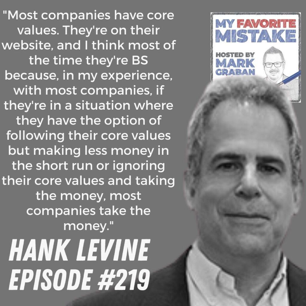 "Most companies have core values. They're on their website, and I think most of the time they're BS because, in my experience, with most companies, if they're in a situation where they have the option of following their core values but making less money in the short run or ignoring their core values and taking the money, most companies take the money." - Hank Levine