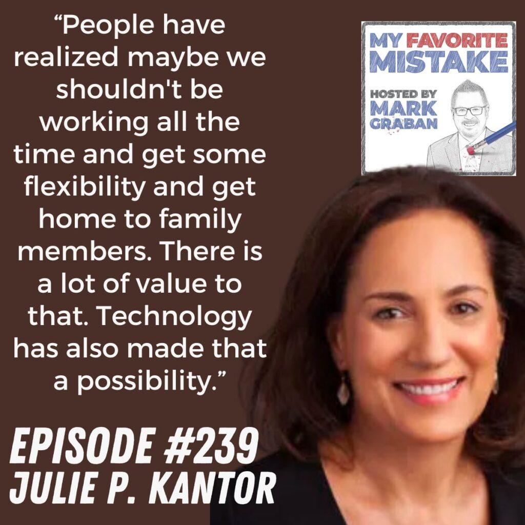 “People have realized maybe we shouldn't be working all the time and get some flexibility and get home to family members. There is a lot of value to that. Technology has also made that a possibility.” Julie P. Kantor