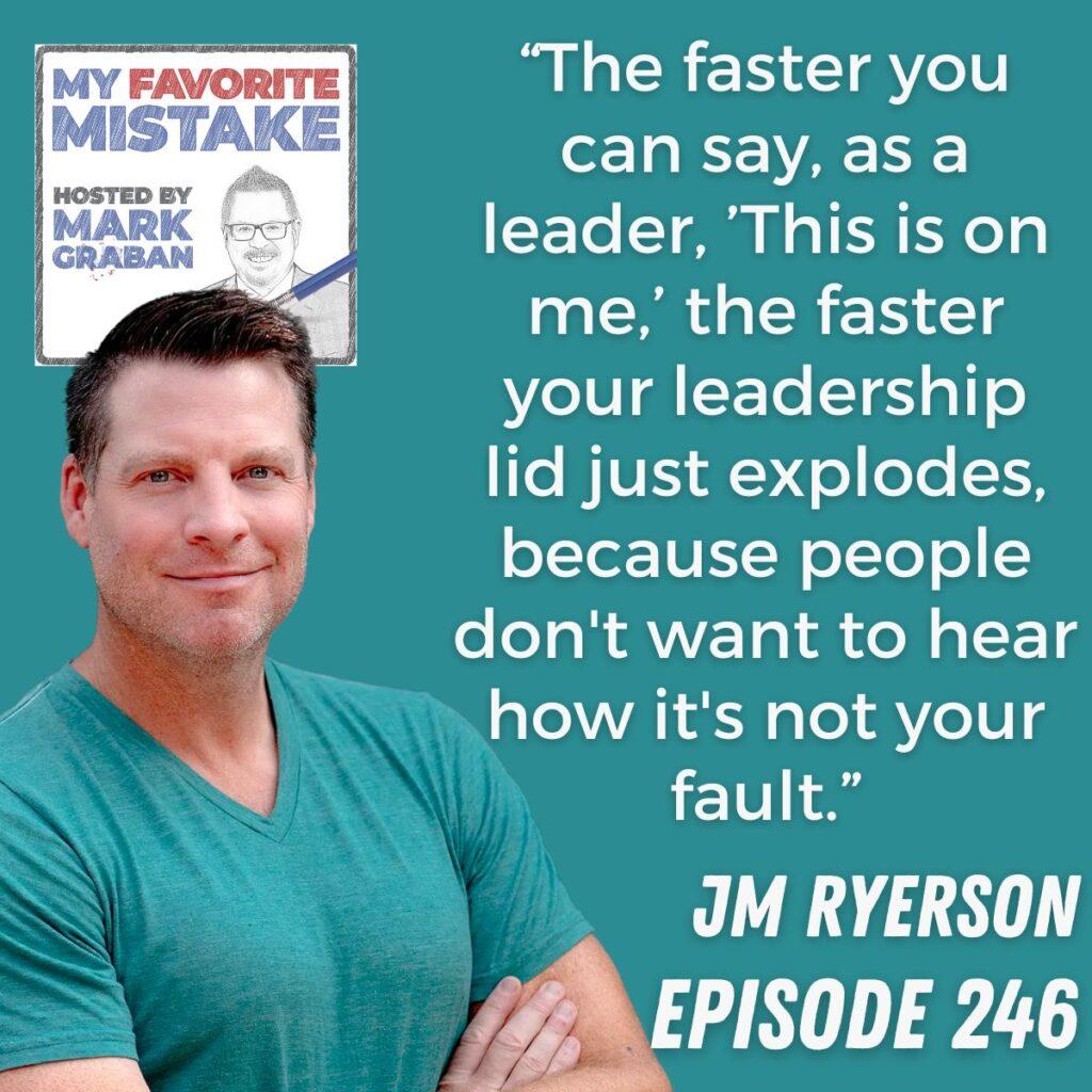 “The faster you can say, as a leader, ’This is on me,’ the faster your leadership lid just explodes, because people don't want to hear how it's not your fault.” JM Ryerson