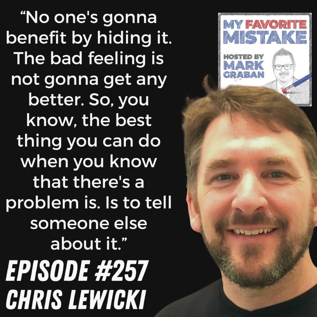 “No one's gonna benefit by hiding it. The bad feeling is not gonna get any better. So, you know, the best thing you can do when you know that there's a problem is. Is to tell someone else about it.” Chris Lewicki