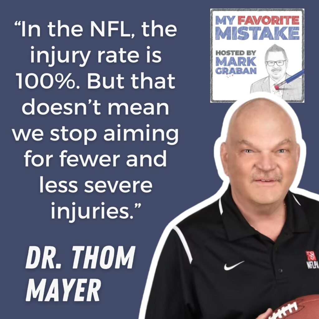 “In the NFL, the injury rate is 100%. But that doesn’t mean we stop aiming for fewer and less severe injuries.”
Dr. thom
mayer