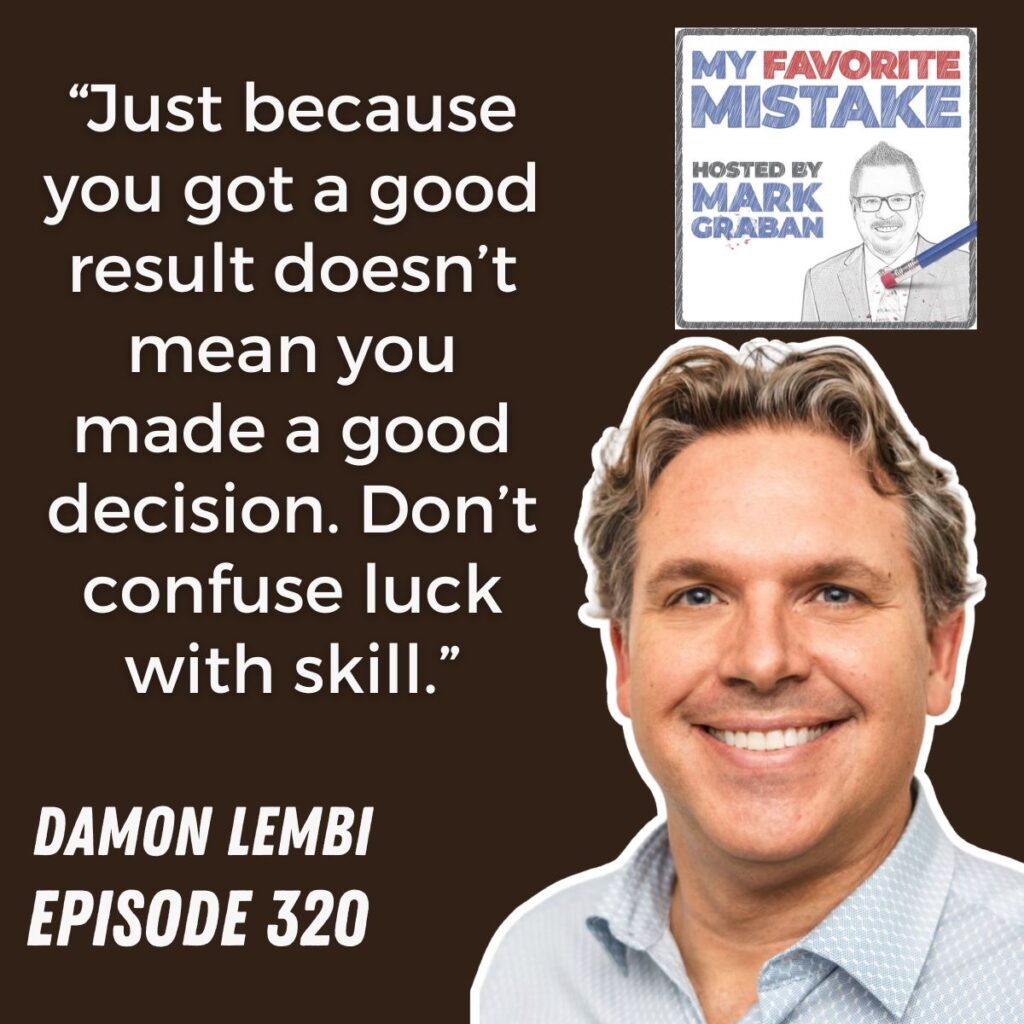 “Just because you got a good result doesn’t mean you made a good decision. Don’t confuse luck with skill.”
DAMON LEMBI